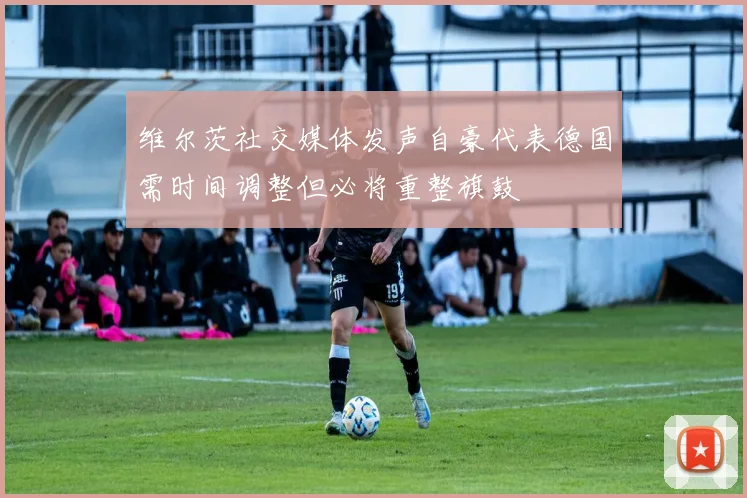 维尔茨社交媒体发声自豪代表德国需时间调整但必将重整旗鼓