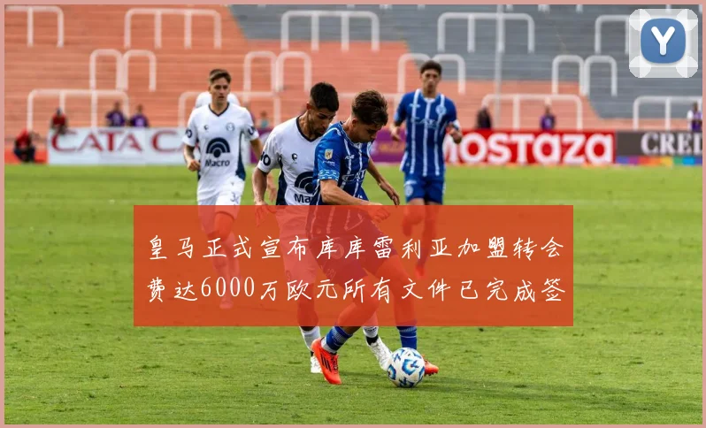 皇马正式宣布库库雷利亚加盟转会费达6000万欧元所有文件已完成签署