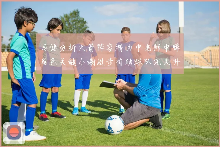 马健分析火箭阵容潜力申老师中锋角色关键小谢进步将助球队完美升级