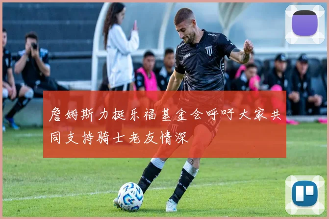 詹姆斯力挺乐福基金会呼吁大家共同支持骑士老友情深