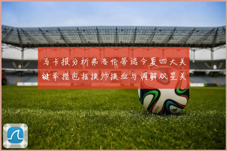 马卡报分析弗洛伦蒂诺今夏四大关键举措包括换帅换血与调解双星关系