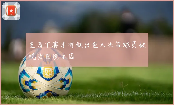 皇马下赛季将做出重大决策球员被视为困境主因