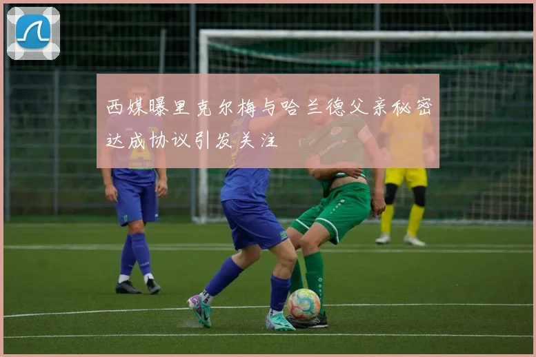 西媒曝里克尔梅与哈兰德父亲秘密达成协议引发关注