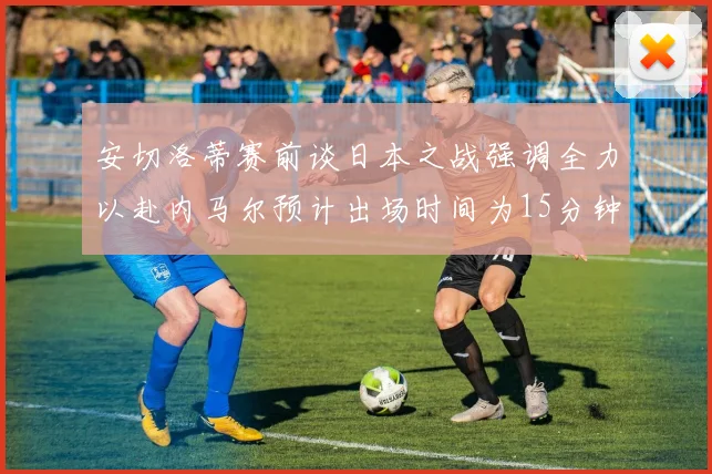 安切洛蒂赛前谈日本之战强调全力以赴内马尔预计出场时间为15分钟