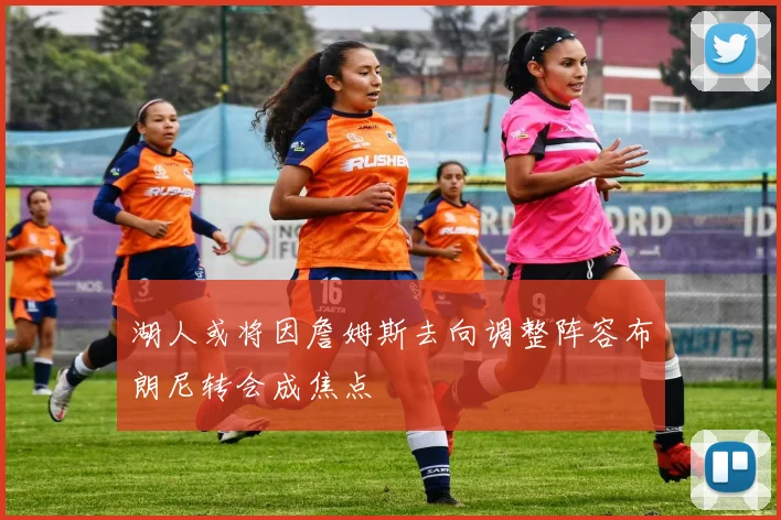 湖人或将因詹姆斯去向调整阵容布朗尼转会成焦点