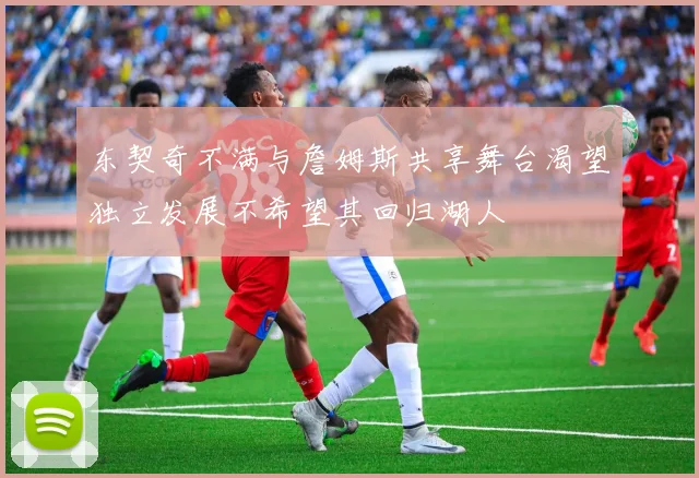 东契奇不满与詹姆斯共享舞台渴望独立发展不希望其回归湖人