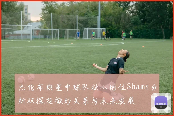 杰伦布朗重申球队核心地位Shams分析双探花微妙关系与未来发展