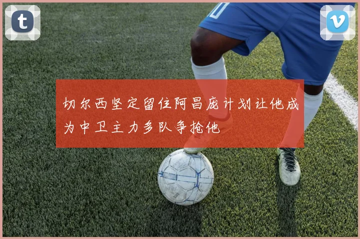 切尔西坚定留住阿昌庞计划让他成为中卫主力多队争抢他