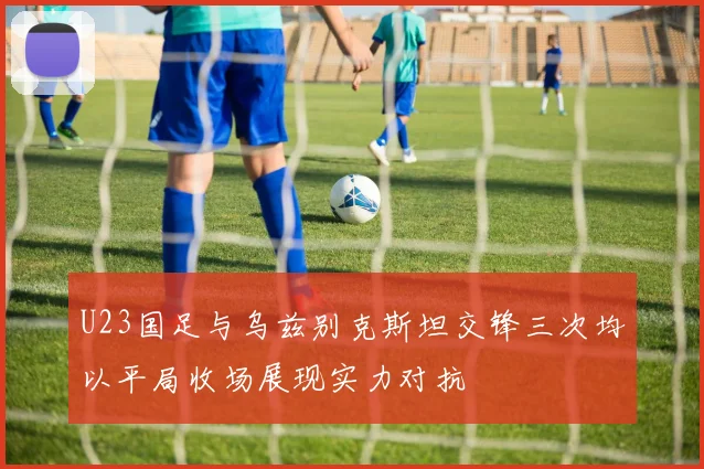 U23国足与乌兹别克斯坦交锋三次均以平局收场展现实力对抗