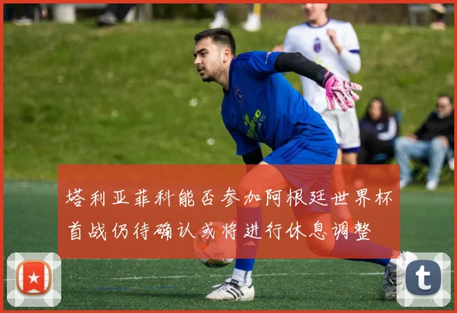 塔利亚菲科能否参加阿根廷世界杯首战仍待确认或将进行休息调整